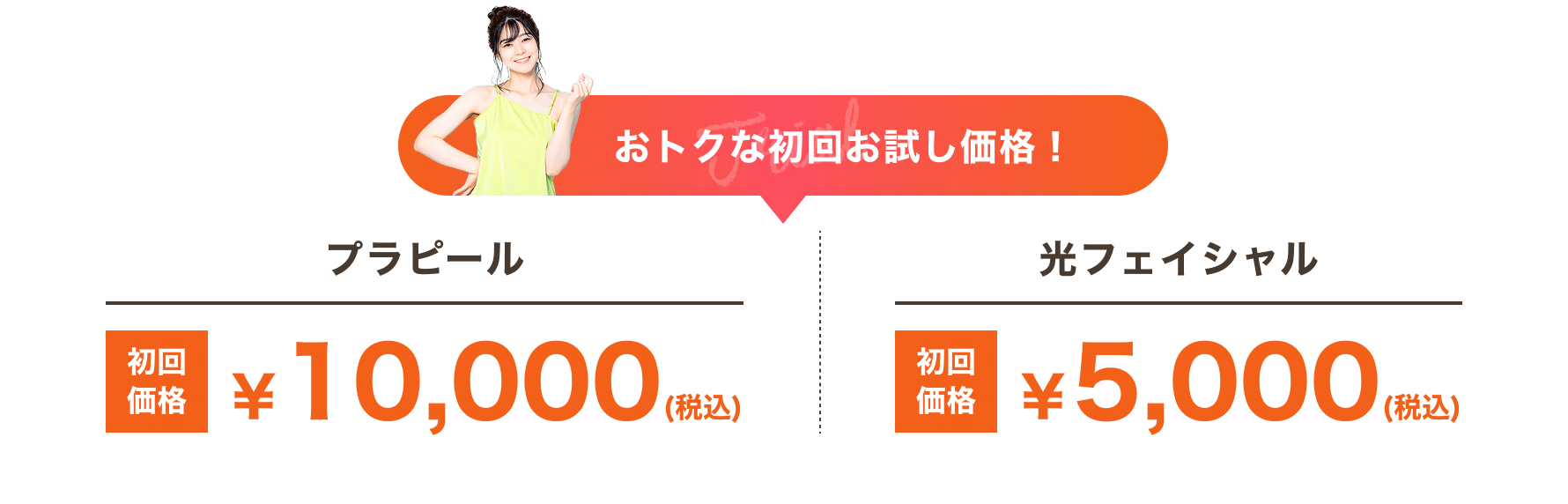 おトクな初回お試し価格! プラピール:初回価格 ¥10,000(税込) 光フェイシャル:初回価格 ¥5,000(税込)